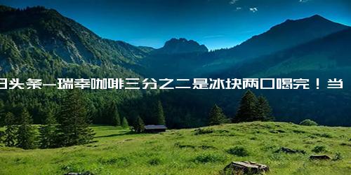 今日头条-瑞幸咖啡三分之二是冰块两口喝完！当事人 没去冰选项、感觉很坑；网友 这是买冰送咖啡吧